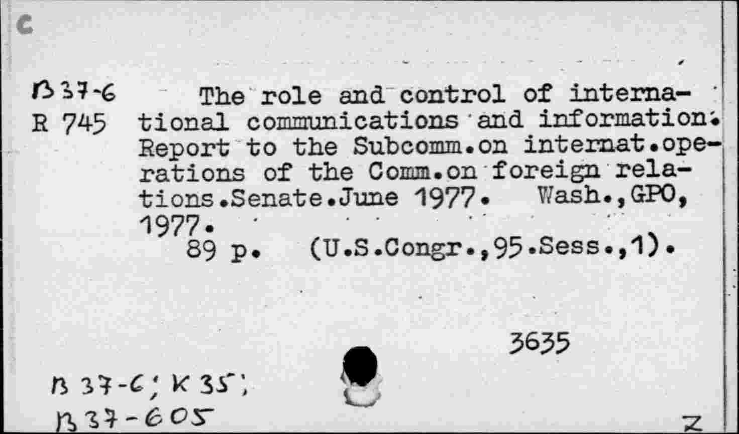 ﻿f3 37*é The role and control of intema-
R 745 tional communications and informations Report to the Subcomm.on internat.operations of the Comm.on foreign relations .Senate.June 1977«	Wash., GPO,
1977.
39 P
(U.S.Congr.,95*Sess«,'1)
3635
n sw; * 33';